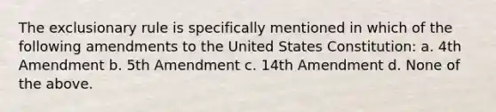 The exclusionary rule is specifically mentioned in which of the following amendments to the United States Constitution: a. 4th Amendment b. 5th Amendment c. 14th Amendment d. None of the above.