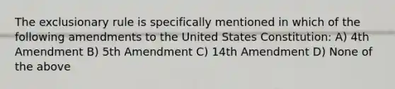 The exclusionary rule is specifically mentioned in which of the following amendments to the United States Constitution: A) 4th Amendment B) 5th Amendment C) 14th Amendment D) None of the above