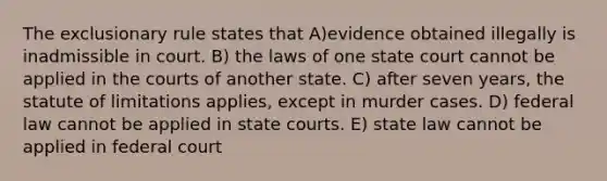 The exclusionary rule states that A)evidence obtained illegally is inadmissible in court. B) the laws of one state court cannot be applied in the courts of another state. C) after seven years, the statute of limitations applies, except in murder cases. D) federal law cannot be applied in state courts. E) state law cannot be applied in federal court