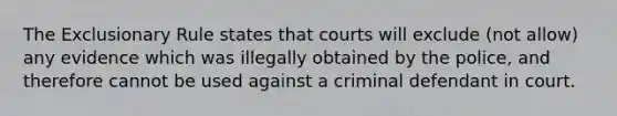 The Exclusionary Rule states that courts will exclude (not allow) any evidence which was illegally obtained by the police, and therefore cannot be used against a criminal defendant in court.