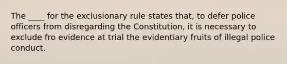 The ____ for the exclusionary rule states that, to defer police officers from disregarding the Constitution, it is necessary to exclude fro evidence at trial the evidentiary fruits of illegal police conduct.