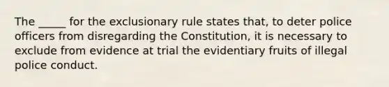 The _____ for the exclusionary rule states that, to deter police officers from disregarding the Constitution, it is necessary to exclude from evidence at trial the evidentiary fruits of illegal police conduct.