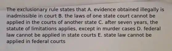 The exclusionary rule states that A. evidence obtained illegally is inadmissible in court B. the laws of one state court cannot be applied in the courts of another state C. after seven years, the statute of limitations applies, except in murder cases D. federal law cannot be applied in state courts E. state law cannot be applied in federal courts