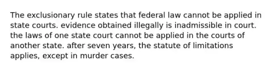 The exclusionary rule states that federal law cannot be applied in state courts. evidence obtained illegally is inadmissible in court. the laws of one state court cannot be applied in the courts of another state. after seven years, the statute of limitations applies, except in murder cases.