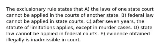 The exclusionary rule states that A) the laws of one state court cannot be applied in the courts of another state. B) federal law cannot be applied in state courts. C) after seven years, the statute of limitations applies, except in murder cases. D) state law cannot be applied in federal courts. E) evidence obtained illegally is inadmissible in court.