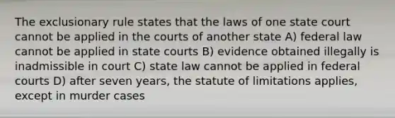 <a href='https://www.questionai.com/knowledge/kiz15u9aWk-the-exclusionary-rule' class='anchor-knowledge'>the exclusionary rule</a> states that the laws of one state court cannot be applied in the courts of another state A) federal law cannot be applied in <a href='https://www.questionai.com/knowledge/k0UTVXnPxH-state-courts' class='anchor-knowledge'>state courts</a> B) evidence obtained illegally is inadmissible in court C) state law cannot be applied in <a href='https://www.questionai.com/knowledge/kzzdxYQ4u6-federal-courts' class='anchor-knowledge'>federal courts</a> D) after seven years, the statute of limitations applies, except in murder cases