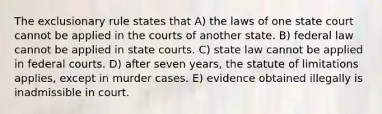 The exclusionary rule states that A) the laws of one state court cannot be applied in the courts of another state. B) federal law cannot be applied in state courts. C) state law cannot be applied in federal courts. D) after seven years, the statute of limitations applies, except in murder cases. E) evidence obtained illegally is inadmissible in court.