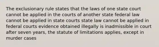 The exclusionary rule states that the laws of one state court cannot be applied in the courts of another state federal law cannot be applied in state courts state law cannot be applied in federal courts evidence obtained illegally is inadmissible in court after seven years, the statute of limitations applies, except in murder cases