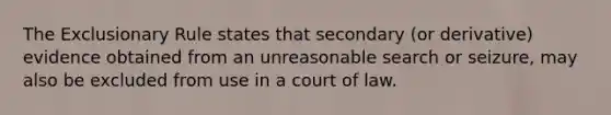 The Exclusionary Rule states that secondary (or derivative) evidence obtained from an unreasonable search or seizure, may also be excluded from use in a court of law.