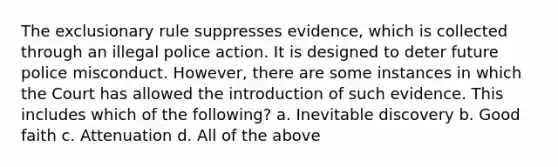 The exclusionary rule suppresses evidence, which is collected through an illegal police action. It is designed to deter future police misconduct. However, there are some instances in which the Court has allowed the introduction of such evidence. This includes which of the following? a. Inevitable discovery b. Good faith c. Attenuation d. All of the above