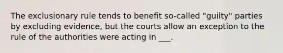 The exclusionary rule tends to benefit so-called "guilty" parties by excluding evidence, but the courts allow an exception to the rule of the authorities were acting in ___.