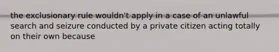 the exclusionary rule wouldn't apply in a case of an unlawful search and seizure conducted by a private citizen acting totally on their own because