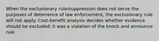 When the exclusionary rule/suppression does not serve the purposes of deterrence of law enforcement, the exclusionary rule will not apply. Cost-benefit analysis decides whether evidence should be excluded; it was a violation of the knock and announce rule