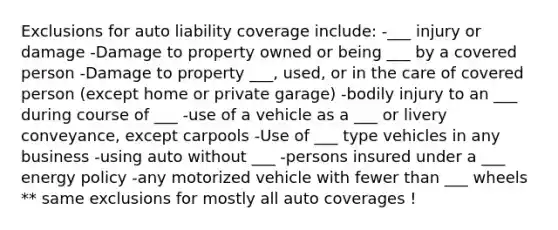 Exclusions for auto liability coverage include: -___ injury or damage -Damage to property owned or being ___ by a covered person -Damage to property ___, used, or in the care of covered person (except home or private garage) -bodily injury to an ___ during course of ___ -use of a vehicle as a ___ or livery conveyance, except carpools -Use of ___ type vehicles in any business -using auto without ___ -persons insured under a ___ energy policy -any motorized vehicle with fewer than ___ wheels ** same exclusions for mostly all auto coverages !