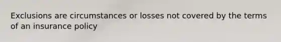 Exclusions are circumstances or losses not covered by the terms of an insurance policy