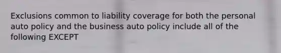 Exclusions common to liability coverage for both the personal auto policy and the business auto policy include all of the following EXCEPT