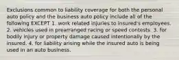 Exclusions common to liability coverage for both the personal auto policy and the business auto policy include all of the following EXCEPT 1. work related injuries to insured's employees. 2. vehicles used in prearranged racing or speed contests. 3. for bodily injury or property damage caused intentionally by the insured. 4. for liability arising while the insured auto is being used in an auto business.