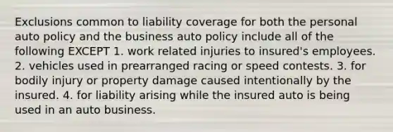 Exclusions common to liability coverage for both the personal auto policy and the business auto policy include all of the following EXCEPT 1. work related injuries to insured's employees. 2. vehicles used in prearranged racing or speed contests. 3. for bodily injury or property damage caused intentionally by the insured. 4. for liability arising while the insured auto is being used in an auto business.