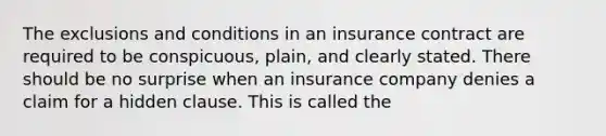 The exclusions and conditions in an insurance contract are required to be conspicuous, plain, and clearly stated. There should be no surprise when an insurance company denies a claim for a hidden clause. This is called the