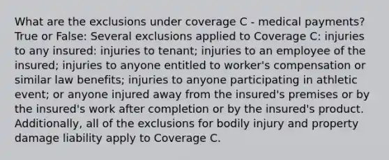 What are the exclusions under coverage C - medical payments? True or False: Several exclusions applied to Coverage C: injuries to any insured: injuries to tenant; injuries to an employee of the insured; injuries to anyone entitled to worker's compensation or similar law benefits; injuries to anyone participating in athletic event; or anyone injured away from the insured's premises or by the insured's work after completion or by the insured's product. Additionally, all of the exclusions for bodily injury and property damage liability apply to Coverage C.