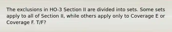 The exclusions in HO-3 Section II are divided into sets. Some sets apply to all of Section II, while others apply only to Coverage E or Coverage F. T/F?