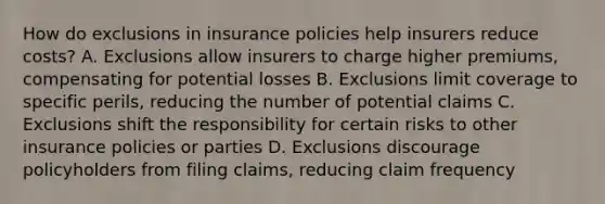 How do exclusions in insurance policies help insurers reduce costs? A. Exclusions allow insurers to charge higher premiums, compensating for potential losses B. Exclusions limit coverage to specific perils, reducing the number of potential claims C. Exclusions shift the responsibility for certain risks to other insurance policies or parties D. Exclusions discourage policyholders from filing claims, reducing claim frequency