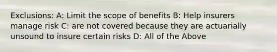 Exclusions: A: Limit the scope of benefits B: Help insurers manage risk C: are not covered because they are actuarially unsound to insure certain risks D: All of the Above