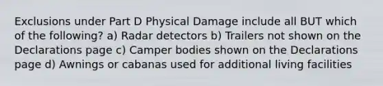 Exclusions under Part D Physical Damage include all BUT which of the following? a) Radar detectors b) Trailers not shown on the Declarations page c) Camper bodies shown on the Declarations page d) Awnings or cabanas used for additional living facilities