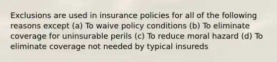 Exclusions are used in insurance policies for all of the following reasons except (a) To waive policy conditions (b) To eliminate coverage for uninsurable perils (c) To reduce moral hazard (d) To eliminate coverage not needed by typical insureds