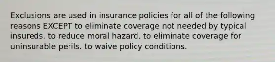 Exclusions are used in insurance policies for all of the following reasons EXCEPT to eliminate coverage not needed by typical insureds. to reduce moral hazard. to eliminate coverage for uninsurable perils. to waive policy conditions.