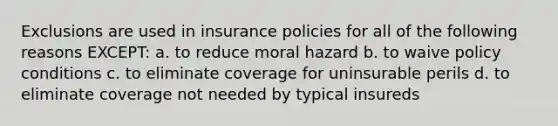 Exclusions are used in insurance policies for all of the following reasons EXCEPT: a. to reduce moral hazard b. to waive policy conditions c. to eliminate coverage for uninsurable perils d. to eliminate coverage not needed by typical insureds