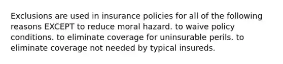 Exclusions are used in insurance policies for all of the following reasons EXCEPT to reduce moral hazard. to waive policy conditions. to eliminate coverage for uninsurable perils. to eliminate coverage not needed by typical insureds.