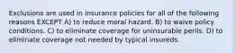 Exclusions are used in insurance policies for all of the following reasons EXCEPT A) to reduce moral hazard. B) to waive policy conditions. C) to eliminate coverage for uninsurable perils. D) to eliminate coverage not needed by typical insureds.