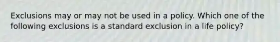 Exclusions may or may not be used in a policy. Which one of the following exclusions is a standard exclusion in a life policy?