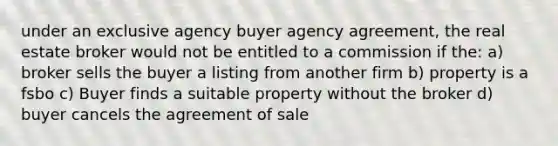 under an exclusive agency buyer agency agreement, the real estate broker would not be entitled to a commission if the: a) broker sells the buyer a listing from another firm b) property is a fsbo c) Buyer finds a suitable property without the broker d) buyer cancels the agreement of sale