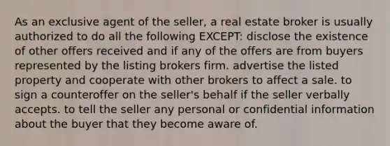 As an exclusive agent of the seller, a real estate broker is usually authorized to do all the following EXCEPT: disclose the existence of other offers received and if any of the offers are from buyers represented by the listing brokers firm. advertise the listed property and cooperate with other brokers to affect a sale. to sign a counteroffer on the seller's behalf if the seller verbally accepts. to tell the seller any personal or confidential information about the buyer that they become aware of.