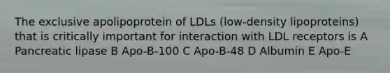 The exclusive apolipoprotein of LDLs (low-density lipoproteins) that is critically important for interaction with LDL receptors is A Pancreatic lipase B Apo-B-100 C Apo-B-48 D Albumin E Apo-E