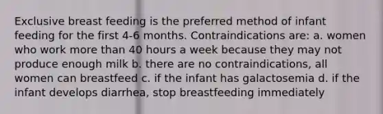 Exclusive breast feeding is the preferred method of infant feeding for the first 4-6 months. Contraindications are: a. women who work more than 40 hours a week because they may not produce enough milk b. there are no contraindications, all women can breastfeed c. if the infant has galactosemia d. if the infant develops diarrhea, stop breastfeeding immediately