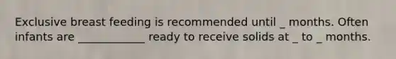 Exclusive breast feeding is recommended until _ months. Often infants are ____________ ready to receive solids at _ to _ months.