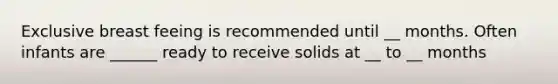 Exclusive breast feeing is recommended until __ months. Often infants are ______ ready to receive solids at __ to __ months