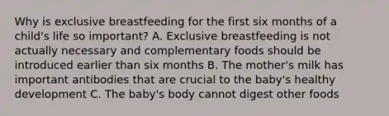 Why is exclusive breastfeeding for the first six months of a child's life so important? A. Exclusive breastfeeding is not actually necessary and complementary foods should be introduced earlier than six months B. The mother's milk has important antibodies that are crucial to the baby's healthy development C. The baby's body cannot digest other foods