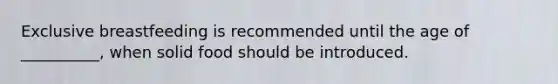 Exclusive breastfeeding is recommended until the age of __________, when solid food should be introduced.