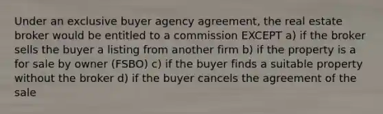 Under an exclusive buyer agency agreement, the real estate broker would be entitled to a commission EXCEPT a) if the broker sells the buyer a listing from another firm b) if the property is a for sale by owner (FSBO) c) if the buyer finds a suitable property without the broker d) if the buyer cancels the agreement of the sale