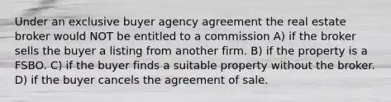 Under an exclusive buyer agency agreement the real estate broker would NOT be entitled to a commission A) if the broker sells the buyer a listing from another firm. B) if the property is a FSBO. C) if the buyer finds a suitable property without the broker. D) if the buyer cancels the agreement of sale.