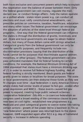both have exclusive and concurrent powers which help to explain the negotiation over the balance of power between them -Only the federal government can coin money, regulate the mail, declare war, or conduct foreign affairs - help the nation operate as a unified whole - states retain power e.g. can conduct all elections and must ratify constitutional amendments, can prescribe policies on commerce, taxation, healthcare, education and many other issues The federal government can encourage the adoption of policies at the state-level through federal aid programs. - One way that the federal government can influence the states is through the distribution of grants, incentives, and aid. -State and local governments are eager to obtain federal dollars, but many of those dollars come with strings attached. -Categorical grants from the federal government can only be used for specific purposes, and frequently include non discrimination provisions (saying that the distribution of the funds cannot be for purposes that discriminate against women, minorities, or other groups). -The federal government can also pass unfunded mandates that tie federal funding to certain conditions. For example, the National Minimum Drinking Act of 1984 stipulated that states must have a minimum drinking age of 21 in order to receive full federal highway funding. -Not all federal funding is strictly monitored. Block grants are federal grants given to states or localities for broad purposes. The state or local governments can then disburse those funds as they see fit changes over time - dual federalism = early American history where states had similar levels of power to fed gov - ended after great depression and WW11 - these events caused fed gov power to expand, creating huge public network schemes 'cooperative federalism' -50s-60s = co-coercive federalism as congress used a broad reading of the commerce clause to pass new laws on civil rights , established new programmes e.g. Medicaid and used categorical grants to coerce states into taking certain actions - growth of fed power led to a backlash in 70s so 'new federalism' where power was returned back to the states however, GWB expanded again after 9/11 e.g. dep of homeland security + increase in defence spending