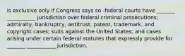 is exclusive only if Congress says so -federal courts have _______ ___________ jurisdiction over federal criminal prosecutions; admiralty, bankruptcy, antitrust, patent, trademark, and copyright cases; suits against the United States; and cases arising under certain federal statutes that expressly provide for _______ ___________ jurisdiction.