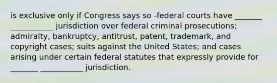 is exclusive only if Congress says so -federal courts have _______ ___________ jurisdiction over federal criminal prosecutions; admiralty, bankruptcy, antitrust, patent, trademark, and copyright cases; suits against the United States; and cases arising under certain federal statutes that expressly provide for _______ ___________ jurisdiction.