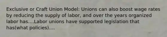 Exclusive or Craft Union Model: Unions can also boost wage rates by reducing the supply of labor, and over the years organized labor has....Labor unions have supported legislation that has(what policies)....