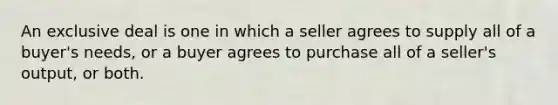 An exclusive deal is one in which a seller agrees to supply all of a buyer's needs, or a buyer agrees to purchase all of a seller's output, or both.