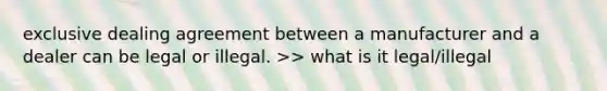 exclusive dealing agreement between a manufacturer and a dealer can be legal or illegal. >> what is it legal/illegal